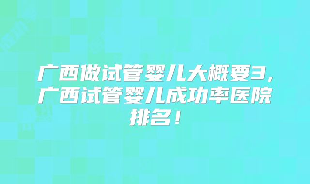 广西做试管婴儿大概要3,广西试管婴儿成功率医院排名!