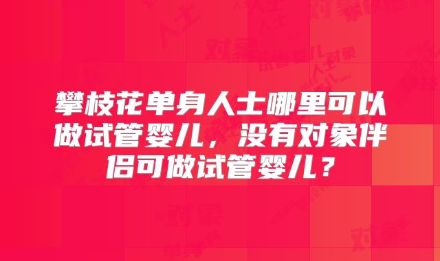 攀枝花单身人士哪里可以做试管婴儿,没有对象伴侣可做试管婴儿?