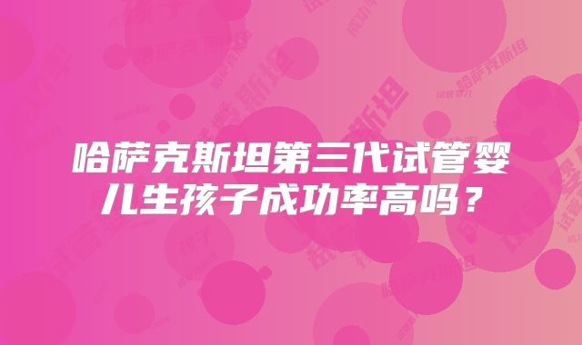 哈萨克斯坦第三代试管婴儿生孩子成功率高吗？
