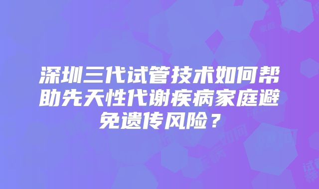 深圳三代试管技术如何帮助先天性代谢疾病家庭避免遗传风险？