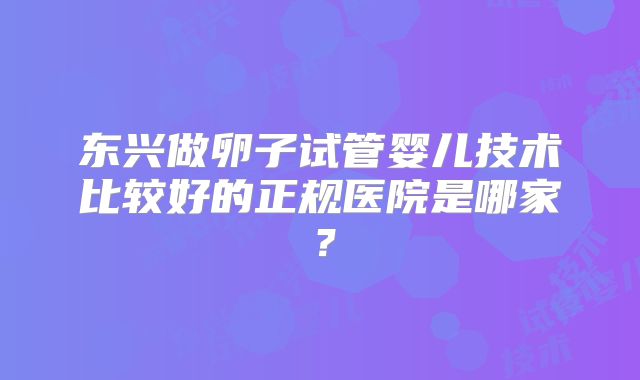东兴做卵子试管婴儿技术比较好的正规医院是哪家？