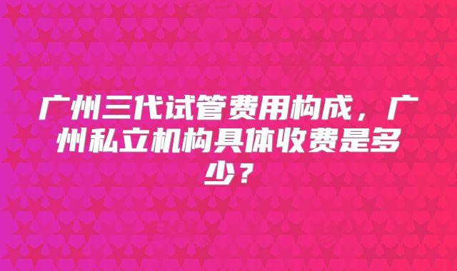 广州三代试管费用构成，广州私立机构具体收费是多少？