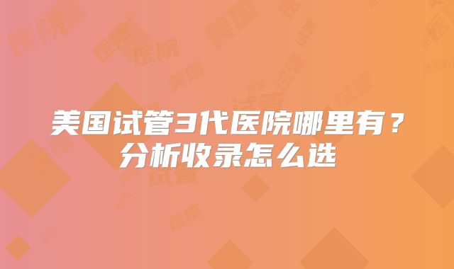 美国试管3代医院哪里有？分析收录怎么选