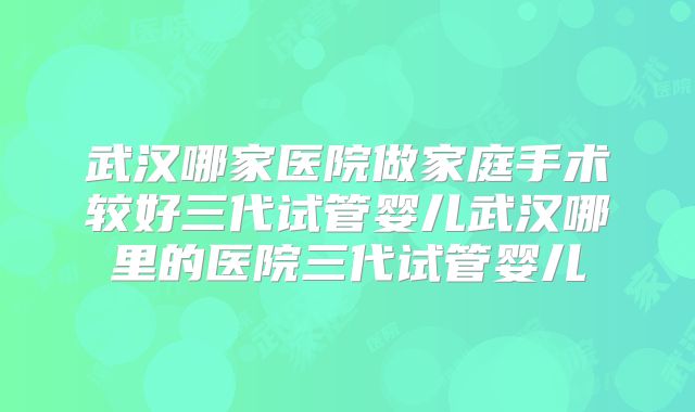 武汉哪家医院做家庭手术较好三代试管婴儿武汉哪里的医院三代试管婴儿