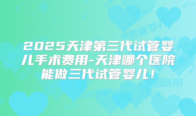 2025天津第三代试管婴儿手术费用-天津哪个医院能做三代试管婴儿！
