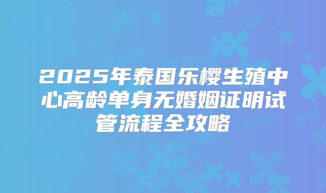 2025年泰国乐樱生殖中心高龄单身无婚姻证明试管流程全攻略