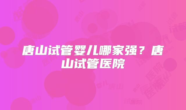 唐山试管婴儿哪家强？唐山试管医院