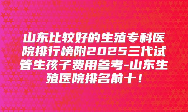 山东比较好的生殖专科医院排行榜附2025三代试管生孩子费用参考-山东生殖医院排名前十！