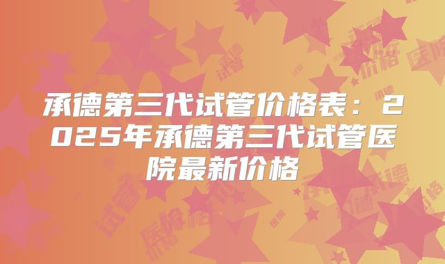 承德第三代试管价格表:2025年承德第三代试管医院最新价格
