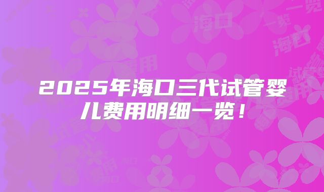 2025年海口三代试管婴儿费用明细一览！
