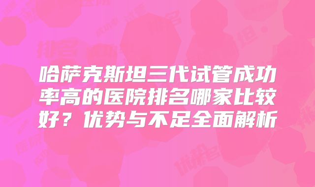 哈萨克斯坦三代试管成功率高的医院排名哪家比较好？优势与不足全面解析