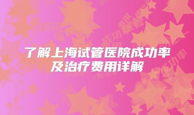 了解上海试管医院成功率及治疗费用详解