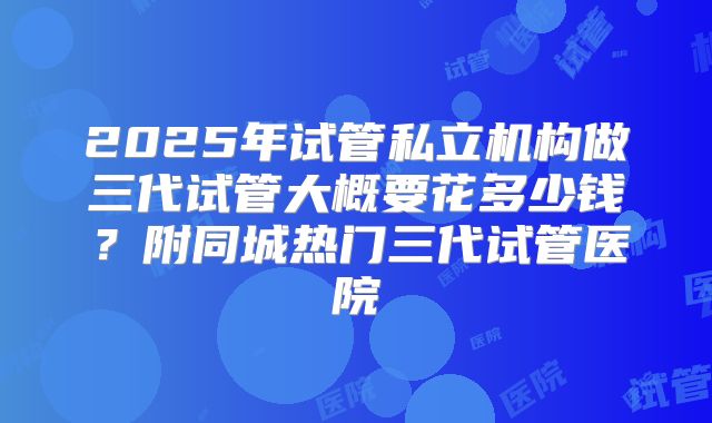 2025年试管私立机构做三代试管大概要花多少钱？附同城热门三代试管医院