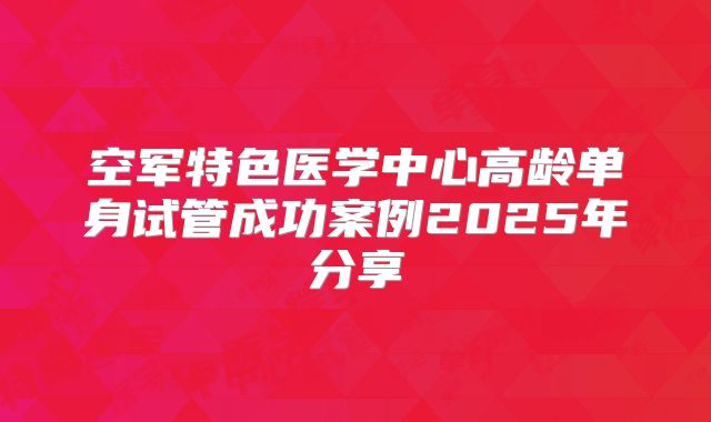 空军特色医学中心高龄单身试管成功案例2025年分享