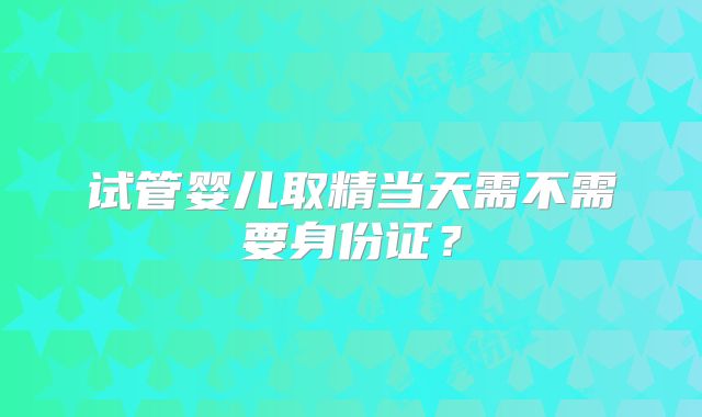 试管婴儿取精当天需不需要身份证？