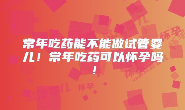 常年吃药能不能做试管婴儿!常年吃药可以怀孕吗!