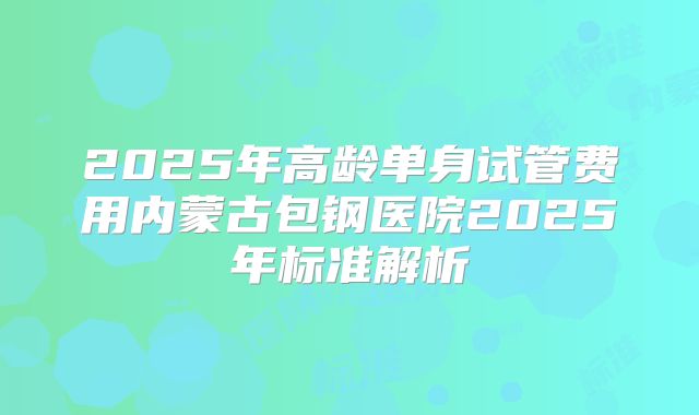 2025年高龄单身试管费用内蒙古包钢医院2025年标准解析