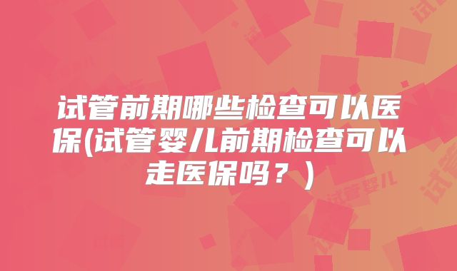 试管前期哪些检查可以医保(试管婴儿前期检查可以走医保吗？)