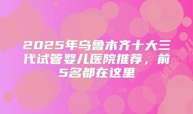 2025年乌鲁木齐十大三代试管婴儿医院推荐，前5名都在这里
