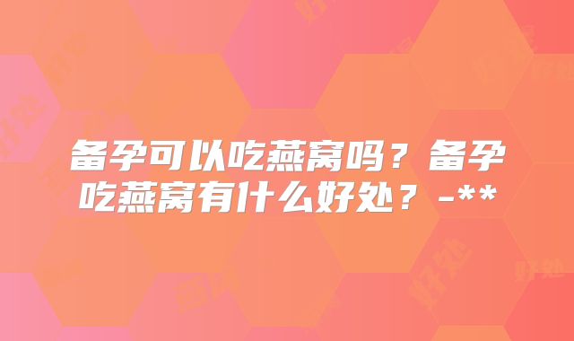 备孕可以吃燕窝吗？备孕吃燕窝有什么好处？-**