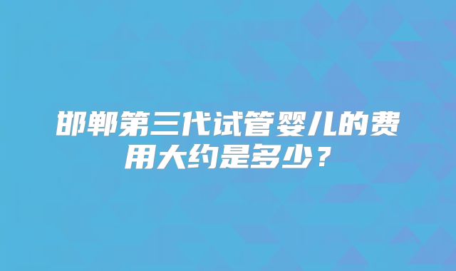 邯郸第三代试管婴儿的费用大约是多少？