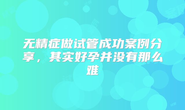 无精症做试管成功案例分享，其实好孕并没有那么难