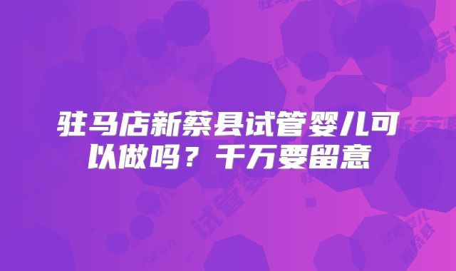 驻马店新蔡县试管婴儿可以做吗？千万要留意