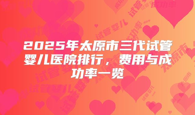 2025年太原市三代试管婴儿医院排行，费用与成功率一览