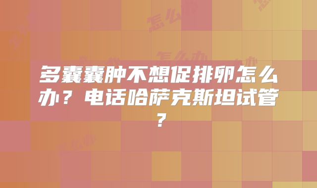 多囊囊肿不想促排卵怎么办？电话哈萨克斯坦试管？