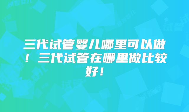 三代试管婴儿哪里可以做！三代试管在哪里做比较好！