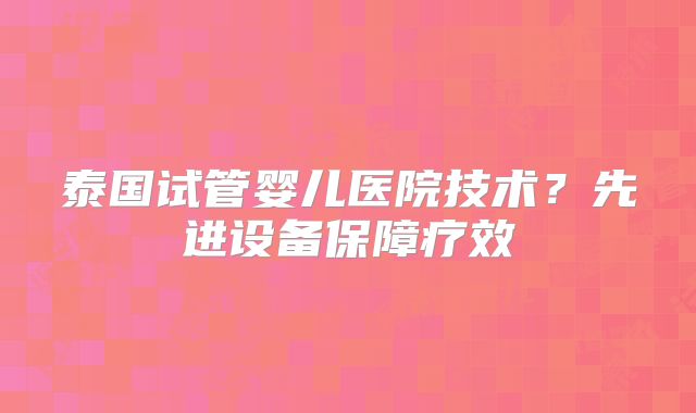 泰国试管婴儿医院技术？先进设备保障疗效
