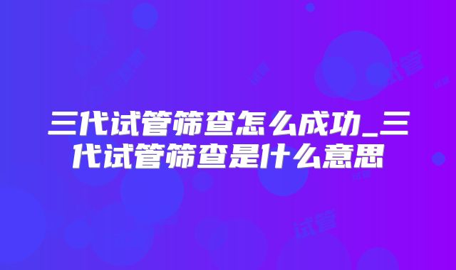 三代试管筛查怎么成功_三代试管筛查是什么意思