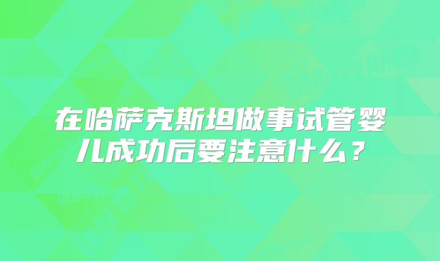 在哈萨克斯坦做事试管婴儿成功后要注意什么？