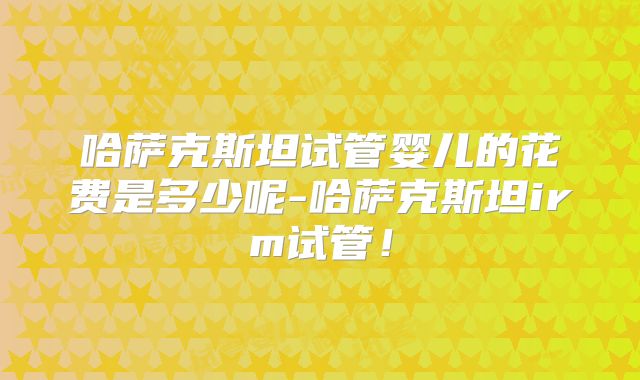 哈萨克斯坦试管婴儿的花费是多少呢-哈萨克斯坦irm试管！