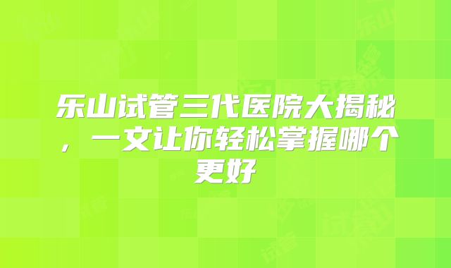 乐山试管三代医院大揭秘,一文让你轻松掌握哪个更好