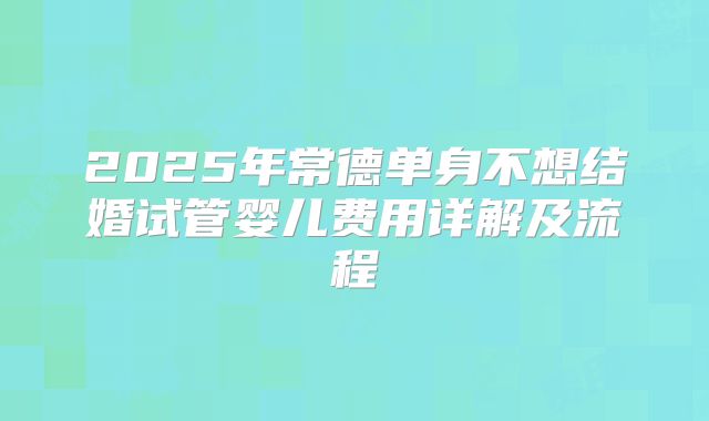 2025年常德单身不想结婚试管婴儿费用详解及流程