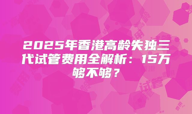 2025年香港高龄失独三代试管费用全解析：15万够不够？