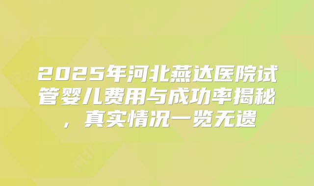 2025年河北燕达医院试管婴儿费用与成功率揭秘，真实情况一览无遗