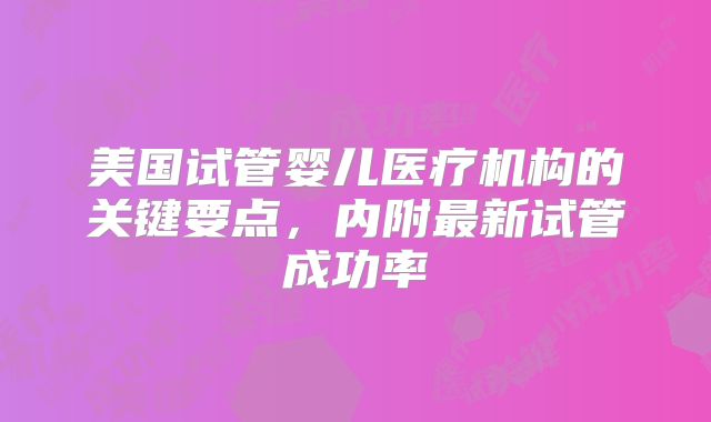 美国试管婴儿医疗机构的关键要点，内附最新试管成功率
