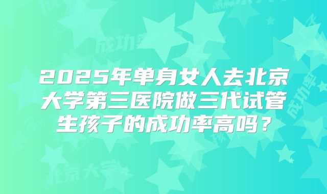 2025年单身女人去北京大学第三医院做三代试管生孩子的成功率高吗?