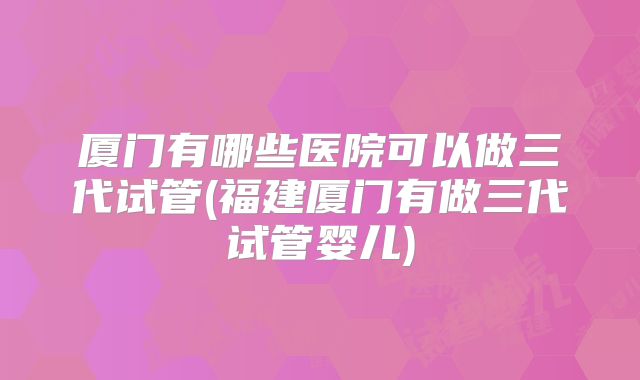 厦门有哪些医院可以做三代试管(福建厦门有做三代试管婴儿)