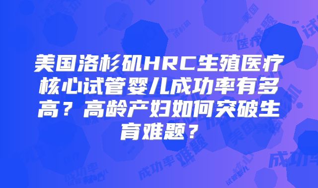 美国洛杉矶HRC生殖医疗核心试管婴儿成功率有多高？高龄产妇如何突破生育难题？