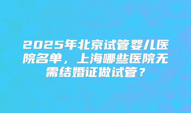 2025年北京试管婴儿医院名单，上海哪些医院无需结婚证做试管？