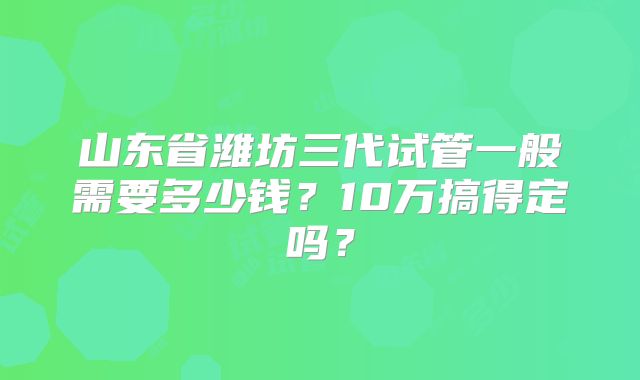 山东省潍坊三代试管一般需要多少钱？10万搞得定吗？