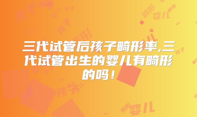 三代试管后孩子畸形率,三代试管出生的婴儿有畸形的吗!