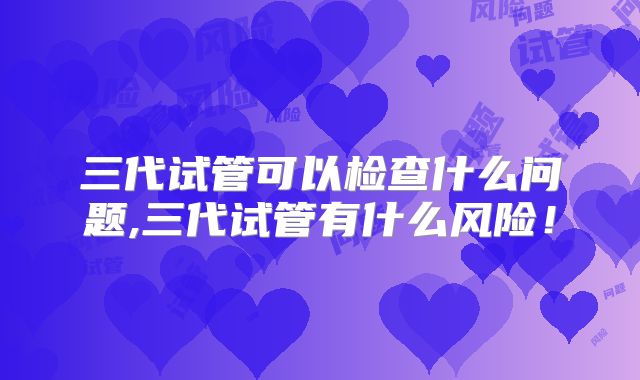 三代试管可以检查什么问题,三代试管有什么风险!