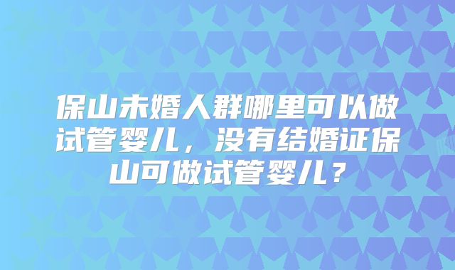 保山未婚人群哪里可以做试管婴儿，没有结婚证保山可做试管婴儿？