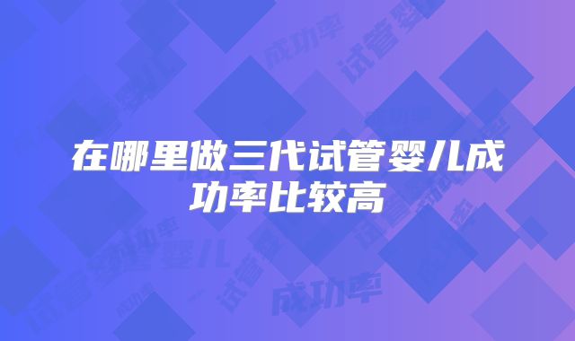 在哪里做三代试管婴儿成功率比较高