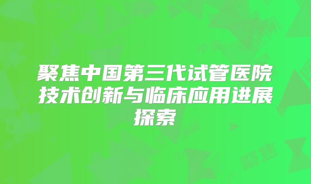 聚焦中国第三代试管医院技术创新与临床应用进展探索