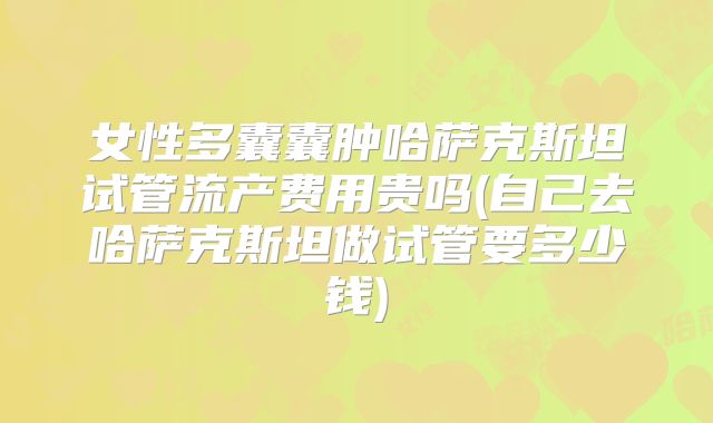 女性多囊囊肿哈萨克斯坦试管流产费用贵吗(自己去哈萨克斯坦做试管要多少钱)
